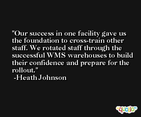 Our success in one facility gave us the foundation to cross-train other staff. We rotated staff through the successful WMS warehouses to build their confidence and prepare for the rollout. -Heath Johnson