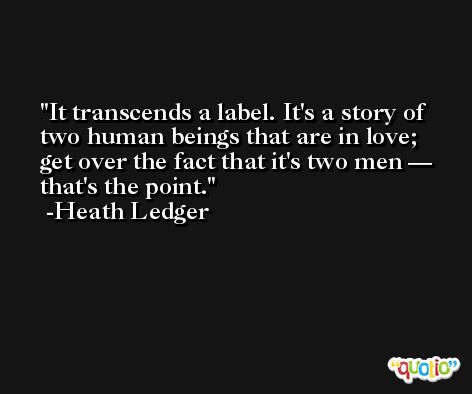 It transcends a label. It's a story of two human beings that are in love; get over the fact that it's two men — that's the point. -Heath Ledger