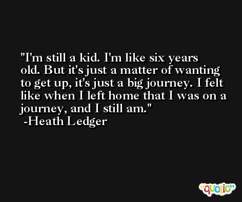 I'm still a kid. I'm like six years old. But it's just a matter of wanting to get up, it's just a big journey. I felt like when I left home that I was on a journey, and I still am. -Heath Ledger