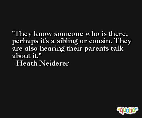 They know someone who is there, perhaps it's a sibling or cousin. They are also hearing their parents talk about it. -Heath Neiderer