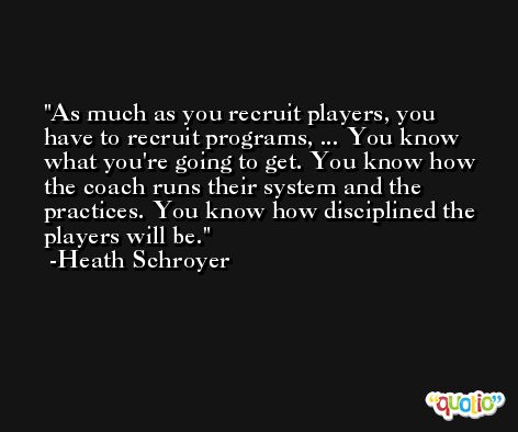 As much as you recruit players, you have to recruit programs, ... You know what you're going to get. You know how the coach runs their system and the practices. You know how disciplined the players will be. -Heath Schroyer