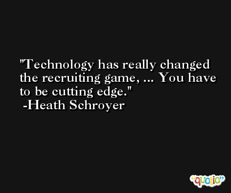 Technology has really changed the recruiting game, ... You have to be cutting edge. -Heath Schroyer