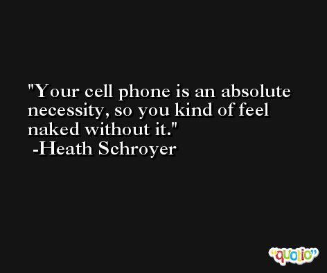 Your cell phone is an absolute necessity, so you kind of feel naked without it. -Heath Schroyer