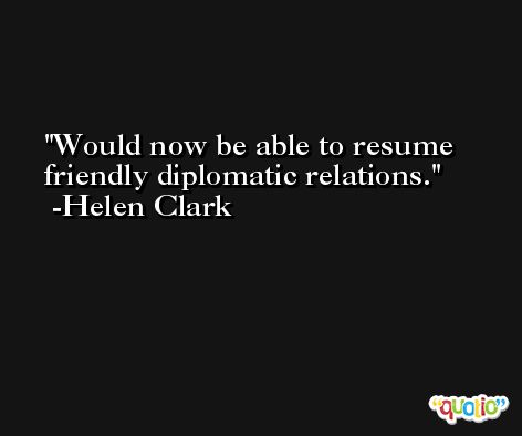 Would now be able to resume friendly diplomatic relations. -Helen Clark