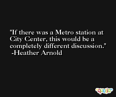 If there was a Metro station at City Center, this would be a completely different discussion. -Heather Arnold