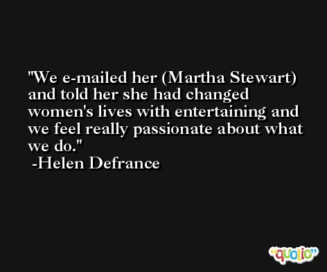 We e-mailed her (Martha Stewart) and told her she had changed women's lives with entertaining and we feel really passionate about what we do. -Helen Defrance