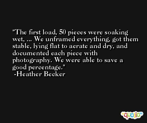 The first load, 50 pieces were soaking wet, ... We unframed everything, got them stable, lying flat to aerate and dry, and documented each piece with photography. We were able to save a good percentage. -Heather Becker