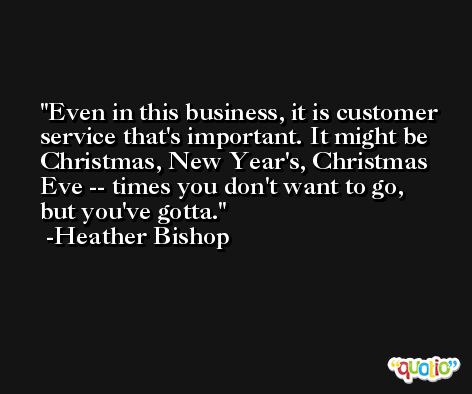 Even in this business, it is customer service that's important. It might be Christmas, New Year's, Christmas Eve -- times you don't want to go, but you've gotta. -Heather Bishop