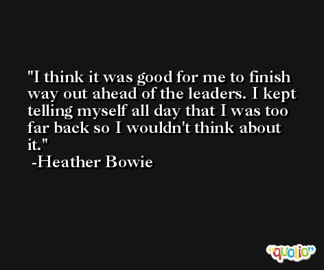 I think it was good for me to finish way out ahead of the leaders. I kept telling myself all day that I was too far back so I wouldn't think about it. -Heather Bowie