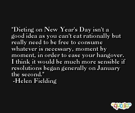 Dieting on New Year's Day isn't a good idea as you can't eat rationally but really need to be free to consume whatever is necessary, moment by moment, in order to ease your hangover. I think it would be much more sensible if resolutions began generally on January the second. -Helen Fielding