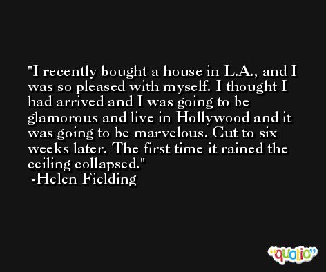 I recently bought a house in L.A., and I was so pleased with myself. I thought I had arrived and I was going to be glamorous and live in Hollywood and it was going to be marvelous. Cut to six weeks later. The first time it rained the ceiling collapsed. -Helen Fielding