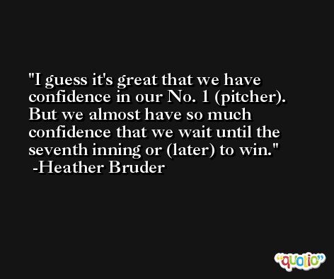 I guess it's great that we have confidence in our No. 1 (pitcher). But we almost have so much confidence that we wait until the seventh inning or (later) to win. -Heather Bruder