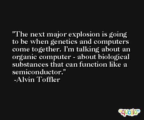 The next major explosion is going to be when genetics and computers come together. I'm talking about an organic computer - about biological substances that can function like a semiconductor. -Alvin Toffler