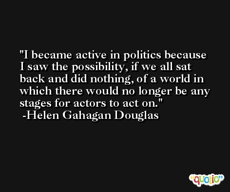I became active in politics because I saw the possibility, if we all sat back and did nothing, of a world in which there would no longer be any stages for actors to act on. -Helen Gahagan Douglas