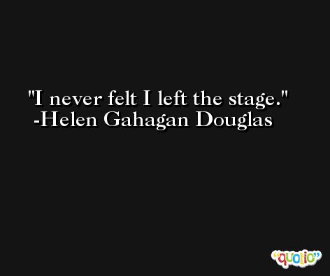 I never felt I left the stage. -Helen Gahagan Douglas