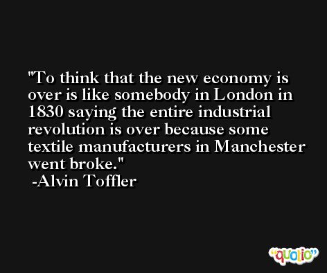 To think that the new economy is over is like somebody in London in 1830 saying the entire industrial revolution is over because some textile manufacturers in Manchester went broke. -Alvin Toffler