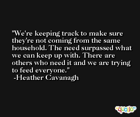 We're keeping track to make sure they're not coming from the same household. The need surpassed what we can keep up with. There are others who need it and we are trying to feed everyone. -Heather Cavanagh