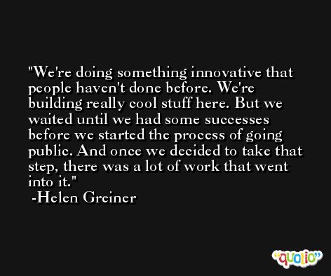 We're doing something innovative that people haven't done before. We're building really cool stuff here. But we waited until we had some successes before we started the process of going public. And once we decided to take that step, there was a lot of work that went into it. -Helen Greiner
