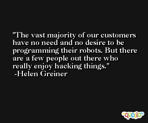 The vast majority of our customers have no need and no desire to be programming their robots. But there are a few people out there who really enjoy hacking things. -Helen Greiner