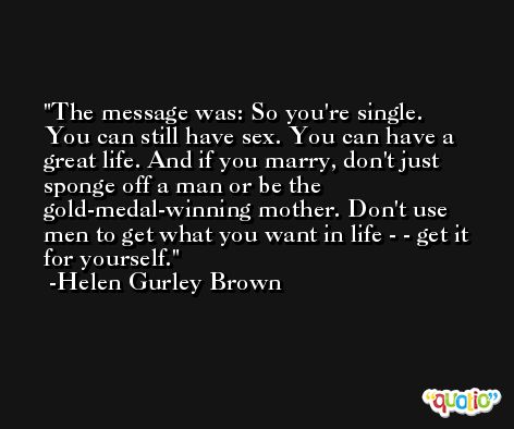 The message was: So you're single. You can still have sex. You can have a great life. And if you marry, don't just sponge off a man or be the gold-medal-winning mother. Don't use men to get what you want in life - - get it for yourself. -Helen Gurley Brown
