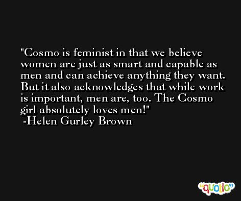 Cosmo is feminist in that we believe women are just as smart and capable as men and can achieve anything they want. But it also acknowledges that while work is important, men are, too. The Cosmo girl absolutely loves men! -Helen Gurley Brown