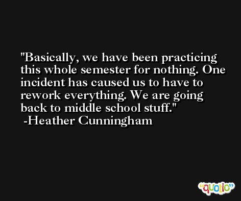 Basically, we have been practicing this whole semester for nothing. One incident has caused us to have to rework everything. We are going back to middle school stuff. -Heather Cunningham