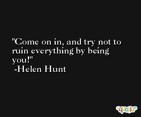 Come on in, and try not to ruin everything by being you! -Helen Hunt