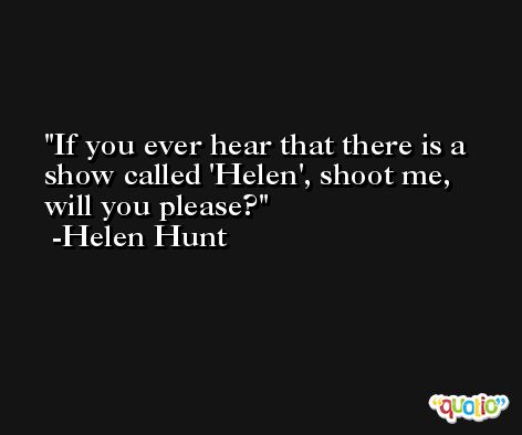 If you ever hear that there is a show called 'Helen', shoot me, will you please? -Helen Hunt