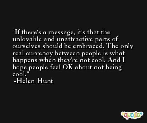 If there's a message, it's that the unlovable and unattractive parts of ourselves should be embraced. The only real currency between people is what happens when they're not cool. And I hope people feel OK about not being cool. -Helen Hunt