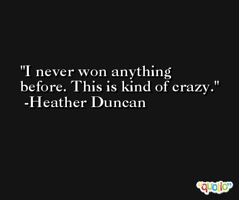 I never won anything before. This is kind of crazy. -Heather Duncan