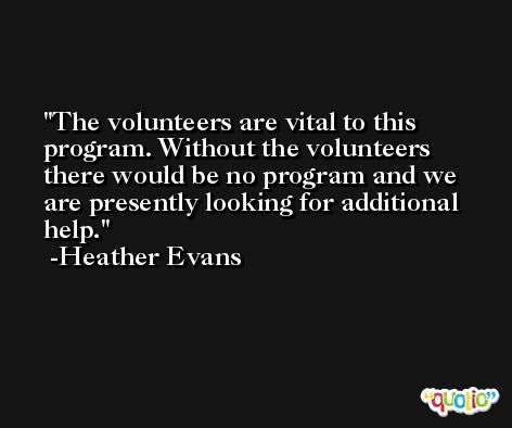 The volunteers are vital to this program. Without the volunteers there would be no program and we are presently looking for additional help. -Heather Evans