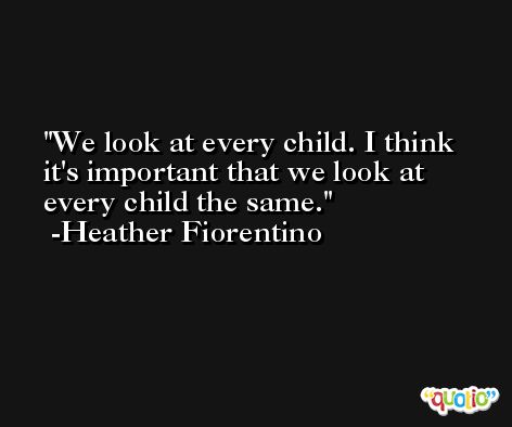 We look at every child. I think it's important that we look at every child the same. -Heather Fiorentino