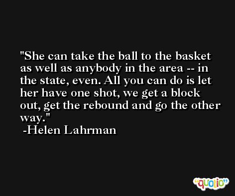 She can take the ball to the basket as well as anybody in the area -- in the state, even. All you can do is let her have one shot, we get a block out, get the rebound and go the other way. -Helen Lahrman