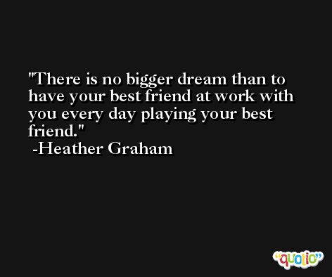 There is no bigger dream than to have your best friend at work with you every day playing your best friend. -Heather Graham