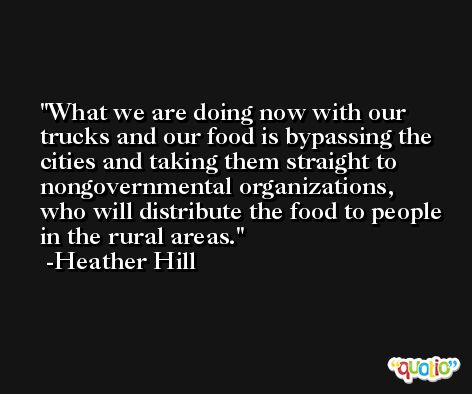 What we are doing now with our trucks and our food is bypassing the cities and taking them straight to nongovernmental organizations, who will distribute the food to people in the rural areas. -Heather Hill