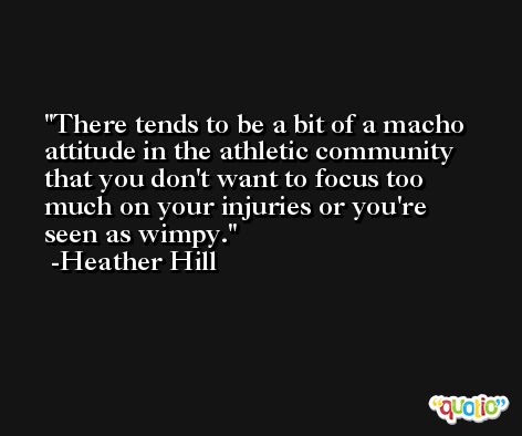 There tends to be a bit of a macho attitude in the athletic community that you don't want to focus too much on your injuries or you're seen as wimpy. -Heather Hill