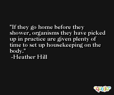 If they go home before they shower, organisms they have picked up in practice are given plenty of time to set up housekeeping on the body. -Heather Hill