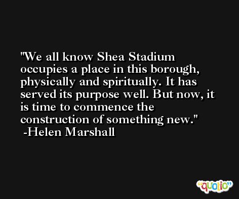 We all know Shea Stadium occupies a place in this borough, physically and spiritually. It has served its purpose well. But now, it is time to commence the construction of something new. -Helen Marshall