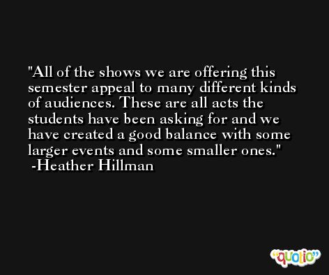 All of the shows we are offering this semester appeal to many different kinds of audiences. These are all acts the students have been asking for and we have created a good balance with some larger events and some smaller ones. -Heather Hillman