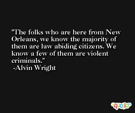 The folks who are here from New Orleans, we know the majority of them are law abiding citizens. We know a few of them are violent criminals. -Alvin Wright