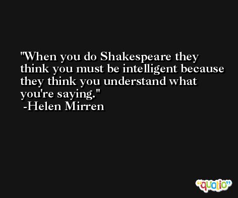 When you do Shakespeare they think you must be intelligent because they think you understand what you're saying. -Helen Mirren