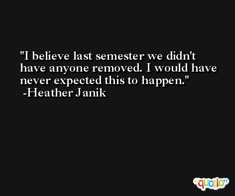 I believe last semester we didn't have anyone removed. I would have never expected this to happen. -Heather Janik