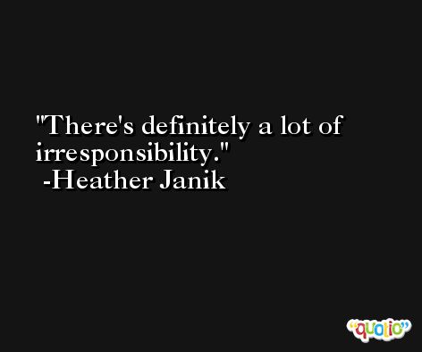 There's definitely a lot of irresponsibility. -Heather Janik
