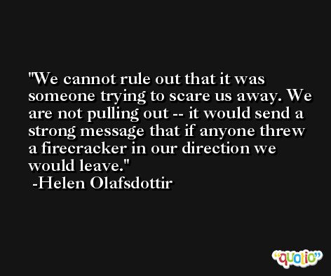 We cannot rule out that it was someone trying to scare us away. We are not pulling out -- it would send a strong message that if anyone threw a firecracker in our direction we would leave. -Helen Olafsdottir