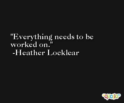 Everything needs to be worked on. -Heather Locklear