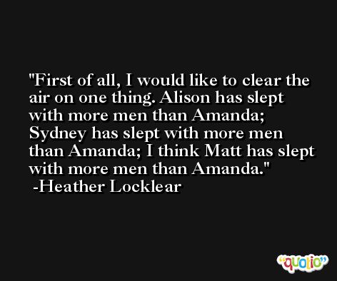 First of all, I would like to clear the air on one thing. Alison has slept with more men than Amanda; Sydney has slept with more men than Amanda; I think Matt has slept with more men than Amanda. -Heather Locklear