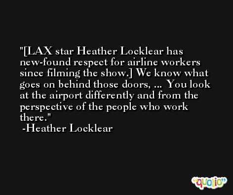 [LAX star Heather Locklear has new-found respect for airline workers since filming the show.] We know what goes on behind those doors, ... You look at the airport differently and from the perspective of the people who work there. -Heather Locklear
