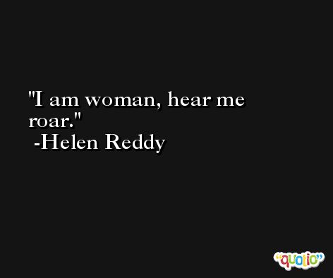 I am woman, hear me roar. -Helen Reddy