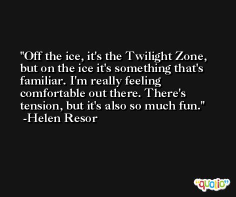 Off the ice, it's the Twilight Zone, but on the ice it's something that's familiar. I'm really feeling comfortable out there. There's tension, but it's also so much fun. -Helen Resor