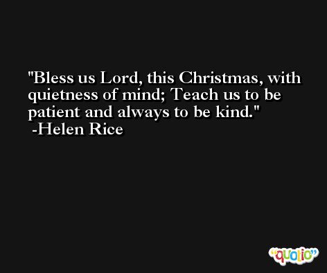 Bless us Lord, this Christmas, with quietness of mind; Teach us to be patient and always to be kind. -Helen Rice